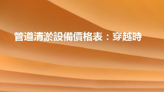 管道清淤設備價格表：穿越時空的神器，解鎖隧道管道秘密！